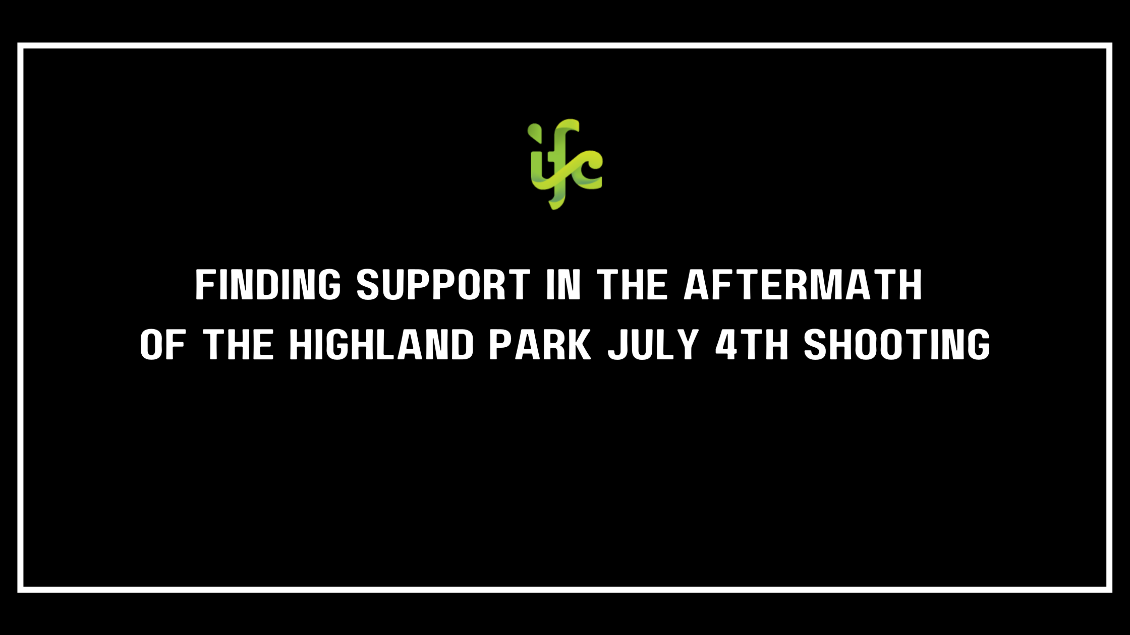 black background with green IFC logo. White text that says "Finding Support in the Aftermath of the Highland Park July 4th Shooting"